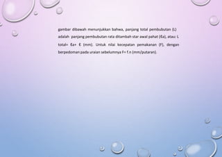 gambar dibawah menunjukkan bahwa, panjang total pembubutan (L)
adalah panjang pembubutan rata ditambah star awal pahat (ℓa), atau: L
total= ℓa+ ℓ (mm). Untuk nilai kecepatan pemakanan (F), dengan
berpedoman pada uraian sebelumnya F= f.n (mm/putaran).
 