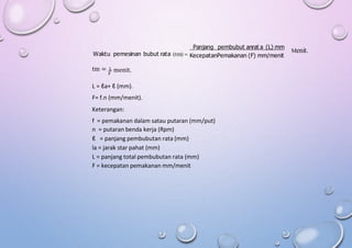 Panjang pembubut anrat a (L) mm
Waktu pemesinan bubut rata (tm) 
Menit.
KecepatanPemakanan (F) mm/menit
tm = L menit.
F
L = ℓa+ ℓ (mm).
F= f.n (mm/menit).
Keterangan:
f = pemakanan dalam satau putaran (mm/put)
n = putaran benda kerja (Rpm)
ℓ = panjang pembubutan rata (mm)
la = jarak star pahat (mm)
L = panjang total pembubutan rata (mm)
F = kecepatan pemakanan mm/menit
 