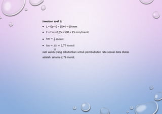Jawaban soal 1:
 L = ℓa+ ℓ = 65+4 = 69 mm
 F = f.n = 0,05 x 500 = 25 mm/menit
tm = L
 menit
F
 tm = 69 = 2,76 menit
25
Jadi waktu yang dibutuhkan untuk pembubutan rata sesuai data diatas
adalah selama 2,76 menit.
 