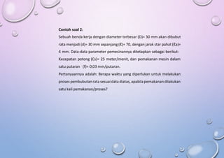 Contoh soal 2:
Sebuah benda kerja dengan diameter terbesar (D)= 30 mm akan dibubut
rata menjadi (d)= 30 mm sepanjang (ℓ)= 70, dengan jarak star pahat (ℓa)=
4 mm. Data-data parameter pemesinannya ditetapkan sebagai berikut:
Kecepatan potong (Cs)= 25 meter/menit, dan pemakanan mesin dalam
satu putaran (f)= 0,03 mm/putaran.
Pertanyaannya adalah: Berapa waktu yang diperlukan untuk melakukan
proses pembubutanrata sesuai data diatas, apabila pemakanandilakukan
satu kali pemakanan/proses?
 