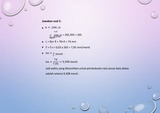 Jawaban soal 2:
n = 1000 . Cs

π.d
= 1000. 25 = 265,393 ≈ 265
Rpm
3,14.30



L = ℓa+ ℓ = 70+4 = 74 mm
F = f.n = 0,03 x 265 = 7,95 mm/menit
tm = L
menit
F
74
tm = = 9,308 menit
7,95
Jadi waktu yang dibutuhkan untuk pembubutan rata sesuai data diatas
adalah selama 9,308 menit.
 