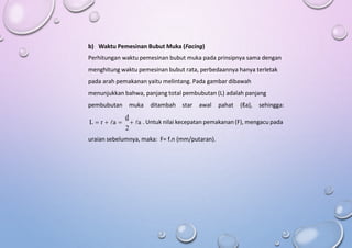 b) Waktu Pemesinan Bubut Muka (Facing)
Perhitungan waktu pemesinan bubut muka pada prinsipnya sama dengan
menghitung waktu pemesinan bubut rata, perbedaannya hanya terletak
pada arah pemakanan yaitu melintang. Pada gambar dibawah
menunjukkan bahwa, panjang total pembubutan (L) adalah panjang
pembubutan muka ditambah star awal pahat (ℓa), sehingga:
d
L  r  a   a . Untuk nilai kecepatan pemakanan (F), mengacu pada
2
uraian sebelumnya, maka: F= f.n (mm/putaran).
 