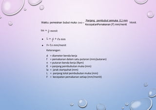 Panjang pembubut anmuka (L) mm
Waktu pemesinan bubut muka (tm)  Menit.
KecepatanPemakanan (F) mm/menit
tm = L menit
F
L = d +
 ℓa mm
2
 F= f.n mm/menit
Keterangan:
d
f
n
ℓ
la
L
F
= diameter benda kerja
= pemakanan dalam satu putaran (mm/putaran)
= putaran benda kerja (Rpm)
= panjang pembubutan muka (mm)
=
=
=
jarak startpahat (mm)
panjang total pembubutan muka (mm)
kecepatan pemakanan setiap (mm/menit)
 