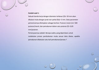 Contoh soal 1:
Sebuah benda kerja dengan diameter terbesar (D)= 50 mm akan
dibubut muka dengan jarak star pahat (ℓa)= 3 mm. Data parameter
pemesinannya ditetapkan sebagai berikut: Putaran mesin (n)= 500
putaran/menit, dan pemakanan dalam satu putaran (f)= 0,05
mm/putaran.
Pertanyaannya adalah: Berapa waktu yang diperlukan untuk
melakukan proses pembubutan muka sesuai data diatas, apabila
pemakanan dilakukan satu kali pemakanan/proses ?
 