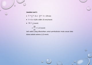 Jawaban soal 1:
L = d + 50 +
 ℓa = 3 = 28 mm
2 2
 F = f.n = 0,05 x 500= 25 mm/menit
tm = L
 menit
F
28
= = 1,12 menit
25
Jadi waktu yang dibutuhkan untuk pembubutan muka sesuai data
diatas adalah selama 1,12 menit.
 