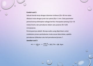 Contoh soal 2:
Sebuah benda kerja dengan diameter terbesar (D)= 60 mm akan
dibubut muka dengan jarak star pahat (ℓa)= 3 mm. Data parameter
pemesinannya ditetapkan sebagai berikut: Kecepatan potong (Cs)= 35
meter/menit, dan pemakanan dalam satu putaran (f)= 0,06
mm/putaran.
Pertanyaannya adalah: Berapa waktu yang diperlukan untuk
melakukan proses pembubutan muka sesuai data diatas, apabila
pemakanan dilakukan satu kali pemakanan/proses ?.
Jawaban soal 2:
 n = 1000. Cs = 1000. 35
= 185,774 ≈ 186 Rpm
π.d 3,14.60
 