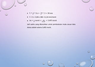 L = d + 70 +
 ℓa = 3 = 38 mm
2 2
 F = f.n = 0,06 x 186= 11,16 mm/menit
tm = L menit = 38 = 3,405 menit
 F 11,16
Jadi waktu yang dibutuhkan untuk pembubutan muka sesuai data
diatas adalah selama 3,405 menit.
 