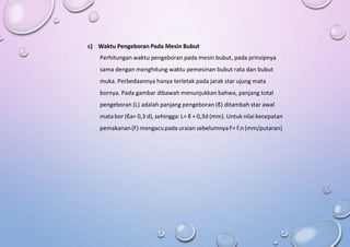 c) Waktu Pengeboran Pada Mesin Bubut
Perhitungan waktu pengeboran pada mesin bubut, pada prinsipnya
sama dengan menghitung waktu pemesinan bubut rata dan bubut
muka. Perbedaannya hanya terletak pada jarak star ujung mata
bornya. Pada gambar dibawah menunjukkan bahwa, panjang total
pengeboran (L) adalah panjang pengeboran (ℓ) ditambah star awal
mata bor (ℓa= 0,3 d), sehingga: L= ℓ + 0,3d (mm). Untuk nilai kecepatan
pemakanan(F) mengacupada uraian sebelumnya F= f.n (mm/putaran)
 