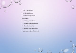 tm = L
 (menit)
F
 L= ℓ + 0,3d (mm.
 F= f.n (mm/putaran)
Keterangan:
ℓ = panjang pengeboran
L = panjang total pengeboran
d = diameter mata bor
n = putaran mata bor (Rpm)
f = pemakanan (mm/putaran)
 