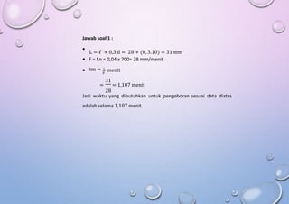 Jawab soal 1 :

L = ℓ + 0,3 d = 28 + (0, 3.10) = 31 mm
 F = f.n = 0,04 x 700= 28 mm/menit
tm = L
 menit
F
31
= = 1,107 menit
28
Jadi waktu yang dibutuhkan untuk pengeboran sesuai data diatas
adalah selama 1,107 menit.
 