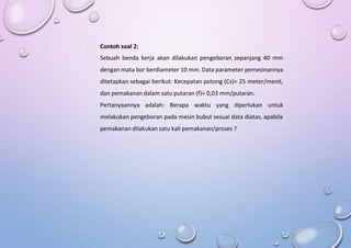 Contoh soal 2:
Sebuah benda kerja akan dilakukan pengeboran sepanjang 40 mm
dengan mata bor berdiameter 10 mm. Data parameter pemesinannya
ditetapkan sebagai berikut: Kecepatan potong (Cs)= 25 meter/menit,
dan pemakanan dalam satu putaran (f)= 0,03 mm/putaran.
Pertanyaannya adalah: Berapa waktu yang diperlukan untuk
melakukan pengeboran pada mesin bubut sesuai data diatas, apabila
pemakanan dilakukan satu kali pemakanan/proses ?
 