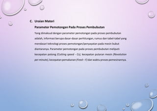 C. Uraian Materi
Parameter Pemotongan Pada Proses Pembubutan
Yang dimaksud dengan parameter pemotongan pada proses pembubutan
adalah, informasi berupa dasar-dasar perhitungan, rumus dan tabel-tabel yang
mendasari teknologi proses pemotongan/penyayatan pada mesin bubut
diantaranya. Parameter pemotongan pada proses pembubutan meliputi:
kecepatan potong (Cutting speed - Cs), kecepatan putaran mesin (Revolution
per minute), kecepatanpemakanan(Feed – F) dan waktu proses pemesinannya.
 
