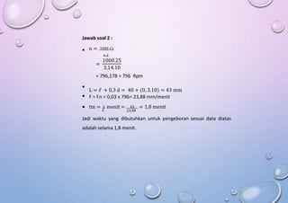 Jawab soal 2 :
n = 1000 .Cs

π.d
1000.25
=
3,14.10
= 796,178 ≈ 796 Rpm
L = ℓ + 0,3 d = 40 + (0, 3.10) = 43 mm
F = f.n = 0,03 x 796= 23,88 mm/menit


 tm = L menit = 43 = 1,8 menit
F 23,88
Jadi waktu yang dibutuhkan untuk pengeboran sesuai data diatas
adalah selama 1,8 menit.
 