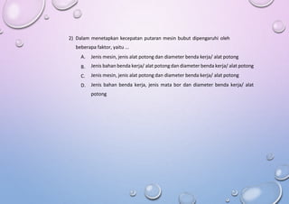 2) Dalam menetapkan kecepatan putaran mesin bubut dipengaruhi oleh
beberapa faktor, yaitu ...
A.
B.
C.
D.
Jenis mesin, jenis alat potong dan diameter benda kerja/ alat potong
Jenis bahan benda kerja/ alat potongdan diameter benda kerja/ alat potong
Jenis mesin, jenis alat potong dan diameter benda kerja/ alat potong
Jenis bahan benda kerja, jenis mata bor dan diameter benda kerja/ alat
potong
 