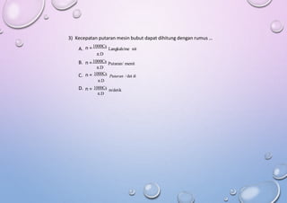 3) Kecepatan putaran mesin bubut dapat dihitung dengan rumus …
n = 1000Cs
Langkah/me nit
n =1000Cs
Putaran/ menit
π.D
n = 1000Cs
Putaran / det ik
A.
π.D
B.
C.
π.D
n = 1000Cs
m/detik
π.D
D.
 