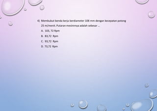 4) Membubut benda kerja berdiameter 108 mm dengan kecepatan potong
25 m/menit. Putaran mesinnnya adalah sebesar …
A. 103, 72 Rpm
B. 83,72 Rpm
C. 93,72 Rpm
D. 73,72 Rpm
 