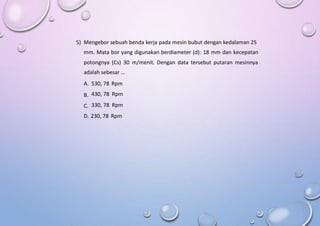 5) Mengebor sebuah benda kerja pada mesin bubut dengan kedalaman 25
mm. Mata bor yang digunakan berdiameter (d): 18 mm dan kecepatan
potongnya (Cs) 30 m/menit. Dengan data tersebut putaran mesinnya
adalah sebesar …
A.
B.
C.
530, 78 Rpm
430, 78 Rpm
330, 78 Rpm
D. 230, 78 Rpm
 
