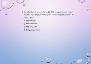 6) Jika diketahui besar pemakanan (f): 0,08 mm/putaran dan putaran
mesinnya (n): 420 Rpm, maka kecepatan pemakanan pembubutannya (F)
adalah sebesar…
A.
B.
C.
33,6 mm/ jam
33,6 mm/ menit
33,6 mm/ detik
D. 33,6 putaran/ menit
 