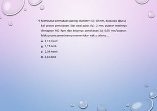 7) Membubut permukaan (facing) diameter (D): 50 mm, dilakukan 1(satu)
kali proses pemakanan. Star awal pahat (la): 2 mm, putaran mesinnya
ditetapkan 460 Rpm dan besarnya pemakanan (s): 0,05 mm/putaran.
Maka proses pemesinannya memerlukan waktu selama…..
A.
B.
C.
1,17 menit
1,17 detik
2,34 menit
D. 2,34 detik
 