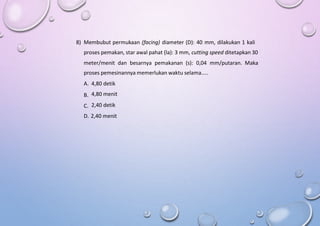 8) Membubut permukaan (facing) diameter (D): 40 mm, dilakukan 1 kali
proses pemakan, star awal pahat (la): 3 mm, cutting speed ditetapkan 30
meter/menit dan besarnya pemakanan (s): 0,04 mm/putaran. Maka
proses pemesinannya memerlukan waktu selama…..
A.
B.
C.
4,80 detik
4,80 menit
2,40 detik
D. 2,40 menit
 