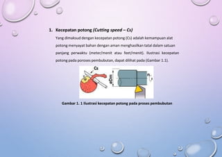 1. Kecepatan potong (Cutting speed – Cs)
Yang dimaksud dengan kecepatan potong (Cs) adalah kemampuan alat
potong menyayat bahan dengan aman menghasilkan tatal dalam satuan
panjang perwaktu (meter/menit atau feet/menit). Ilustrasi kecepatan
potong pada poroses pembubutan, dapat dilihat pada (Gambar 1.1).
Gambar 1. 1 Ilustrasi kecepatan potong pada proses pembubutan
 