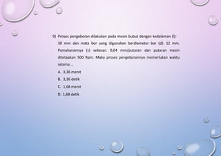 9) Proses pengeboran dilakukan pada mesin bubut dengan kedalaman (l):
30 mm dan mata bor yang digunakan berdiameter bor (d): 12 mm.
Pemakanannya (s) sebesar: 0,04 mm/putaran dan putaran mesin
ditetapkan 500 Rpm. Maka proses pengeborannya memerlukan waktu
selama ...
A.
B.
C.
3,36 menit
3,36 detik
1,68 menit
D. 1,68 detik
 