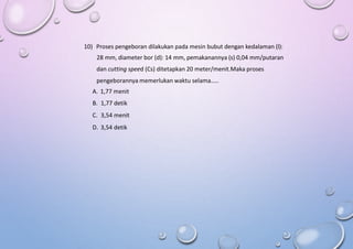 10) Proses pengeboran dilakukan pada mesin bubut dengan kedalaman (l):
28 mm, diameter bor (d): 14 mm, pemakanannya (s) 0,04 mm/putaran
dan cutting speed (Cs) ditetapkan 20 meter/menit.Maka proses
pengeborannya memerlukan waktu selama…..
A. 1,77 menit
B. 1,77 detik
C. 3,54 menit
D. 3,54 detik
 
