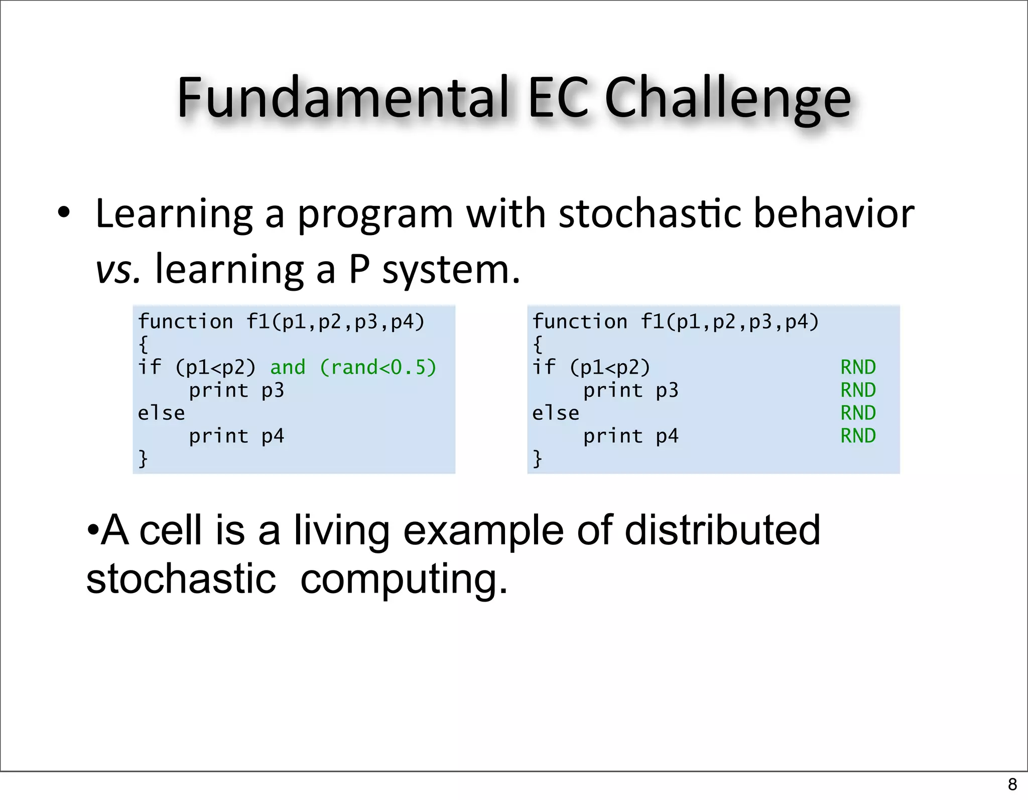 Fundamental EC Challenge
• Learning a program with stochas/c behavior 
  vs. learning a P system. 
    function f1(p1,p2,p3,p4)    function f1(p1,p2,p3,p4)
    {                           {
    if (p1<p2) and (rand<0.5)   if (p1<p2)                 RND
         print p3                    print p3              RND
    else                        else                       RND
         print p4                    print p4              RND
    }                           }


 •A cell is a living example of distributed
 stochastic computing.



                                                                 8
 