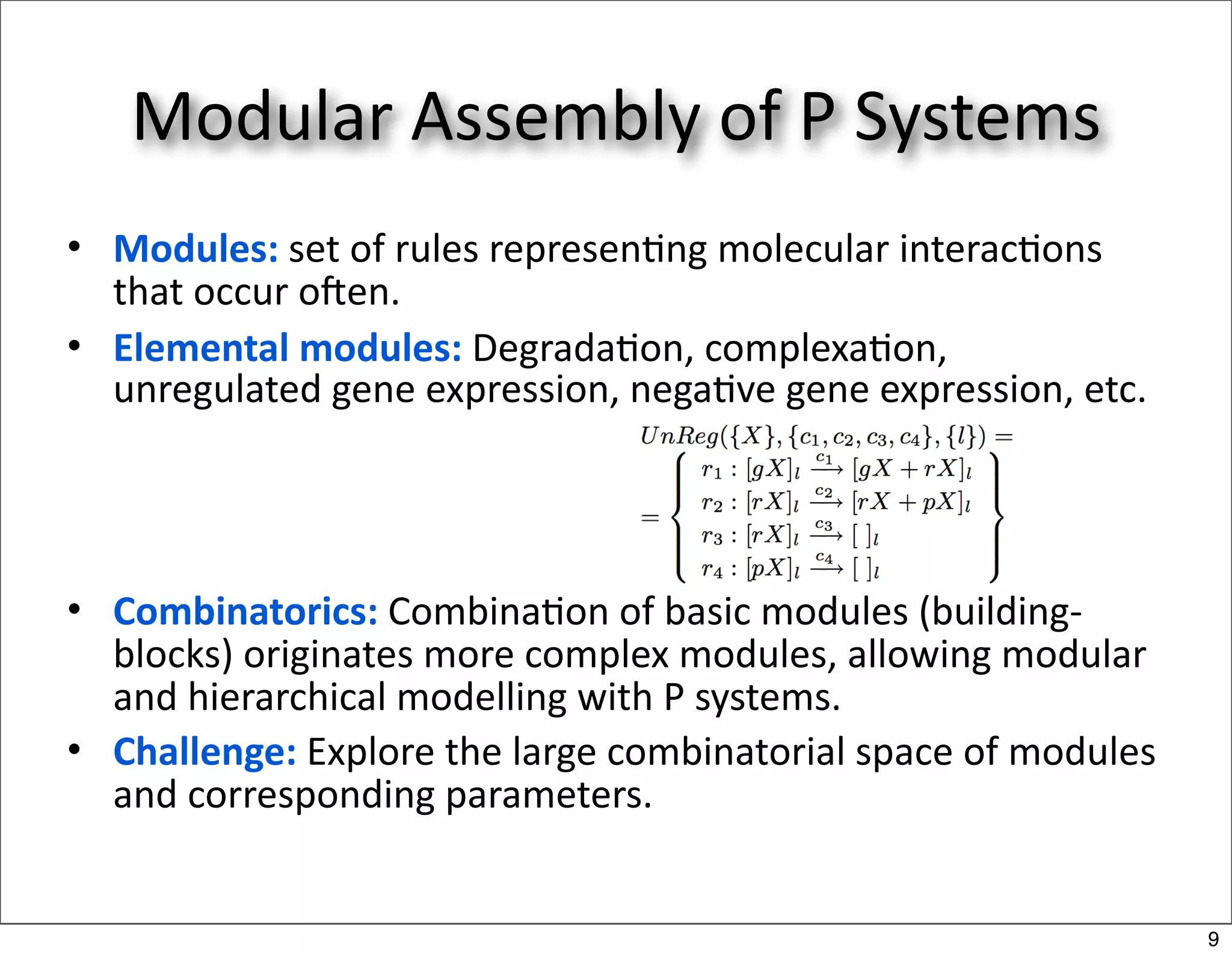 Modular Assembly of P Systems
• Modules: set of rules represen/ng molecular interac/ons 
  that occur oNen.
• Elemental modules: Degrada/on, complexa/on, 
  unregulated gene expression, nega/ve gene expression, etc.




• Combinatorics: Combina/on of basic modules (building‐
  blocks) originates more complex modules, allowing modular 
  and hierarchical modelling with P systems.
• Challenge: Explore the large combinatorial space of modules 
  and corresponding parameters.


                                                                 9
 