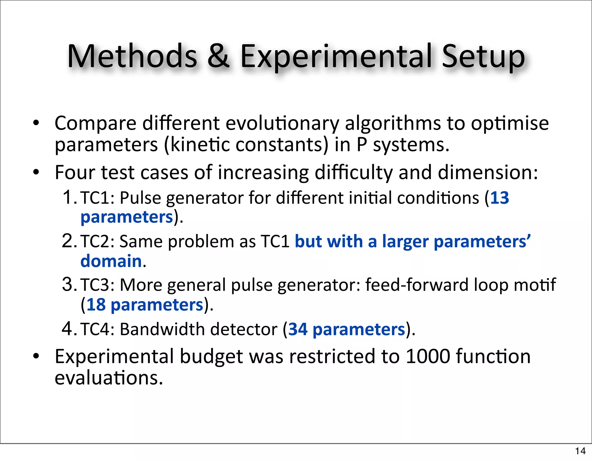Methods & Experimental Setup
• Compare diﬀerent evolu/onary algorithms to op/mise 
  parameters (kine/c constants) in P systems.
• Four test cases of increasing diﬃculty and dimension:
   1. TC1: Pulse generator for diﬀerent ini/al condi/ons (13 
      parameters).
   2. TC2: Same problem as TC1 but with a larger parameters’ 
      domain.
   3. TC3: More general pulse generator: feed‐forward loop mo/f 
      (18 parameters).
   4. TC4: Bandwidth detector (34 parameters).
• Experimental budget was restricted to 1000 func/on 
  evalua/ons.


                                                                   14
 