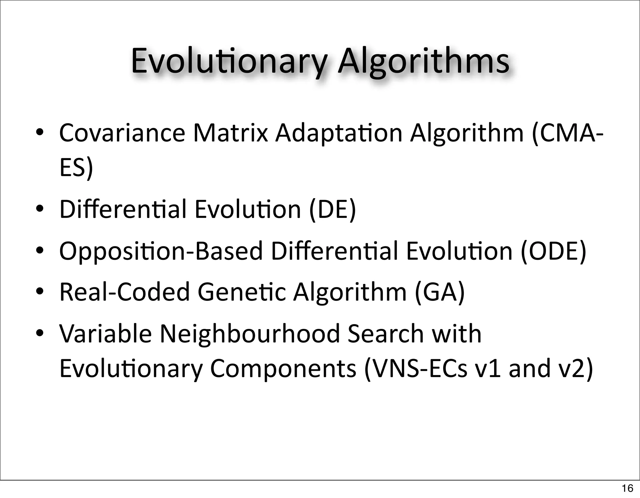 Evolu/onary Algorithms
• Covariance Matrix Adapta/on Algorithm (CMA‐
  ES)
• Diﬀeren/al Evolu/on (DE)
• Opposi/on‐Based Diﬀeren/al Evolu/on (ODE)
• Real‐Coded Gene/c Algorithm (GA)
• Variable Neighbourhood Search with 
  Evolu/onary Components (VNS‐ECs v1 and v2)



                                                16
 