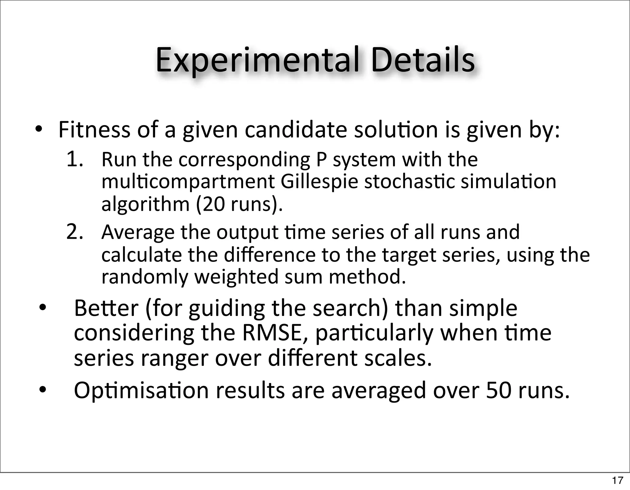 Experimental Details
• Fitness of a given candidate solu/on is given by:
    1. Run the corresponding P system with the 
       mul/compartment Gillespie stochas/c simula/on 
       algorithm (20 runs).
    2. Average the output /me series of all runs and 
       calculate the diﬀerence to the target series, using the 
       randomly weighted sum method.
•   Beer (for guiding the search) than simple 
    considering the RMSE, par/cularly when /me 
    series ranger over diﬀerent scales.
•   Op/misa/on results are averaged over 50 runs.


                                                                  17
 