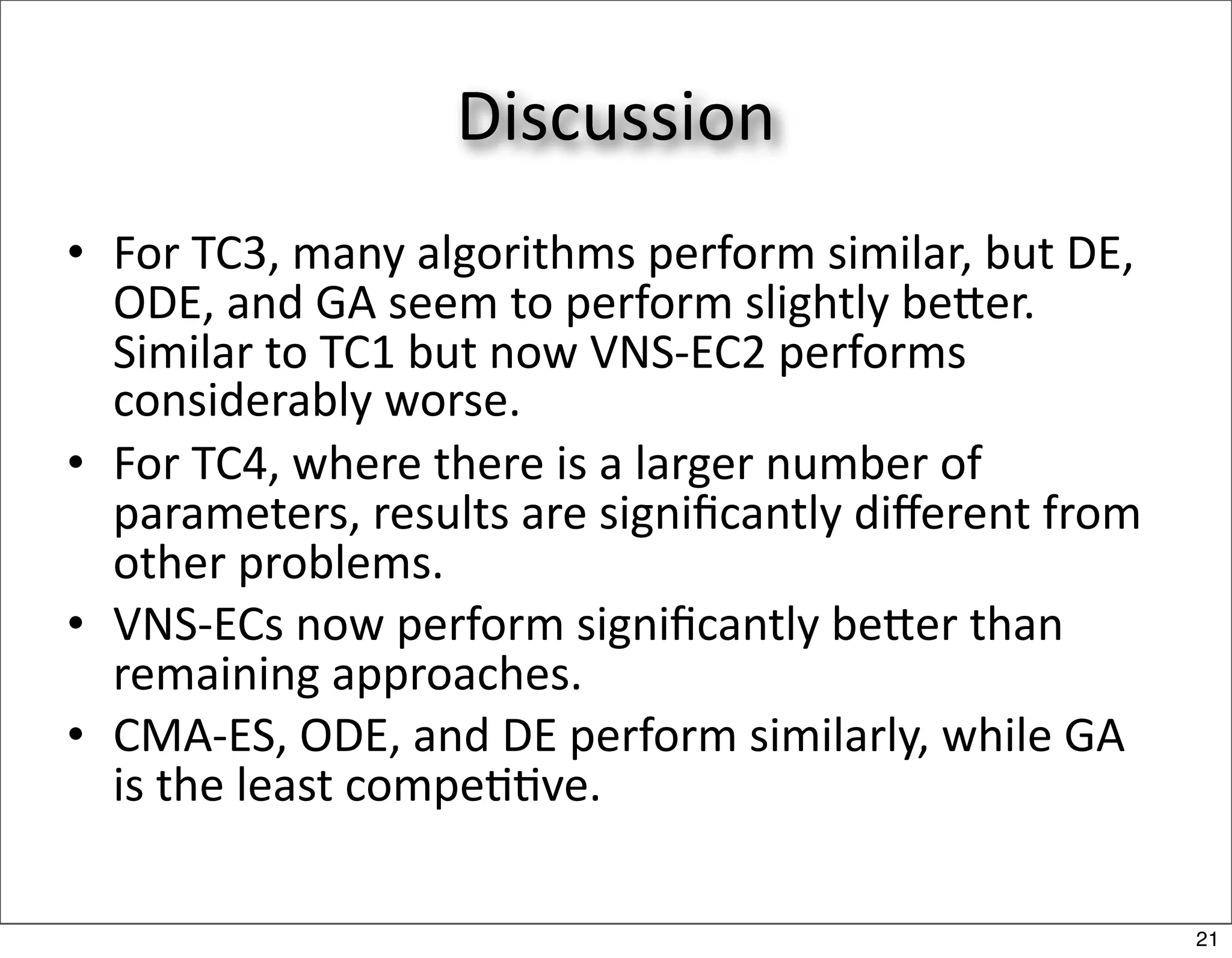 Discussion
• For TC3, many algorithms perform similar, but DE, 
  ODE, and GA seem to perform slightly beer. 
  Similar to TC1 but now VNS‐EC2 performs 
  considerably worse.
• For TC4, where there is a larger number of 
  parameters, results are signiﬁcantly diﬀerent from 
  other problems.
• VNS‐ECs now perform signiﬁcantly beer than 
  remaining approaches.
• CMA‐ES, ODE, and DE perform similarly, while GA 
  is the least compe//ve.

                                                        21
 
