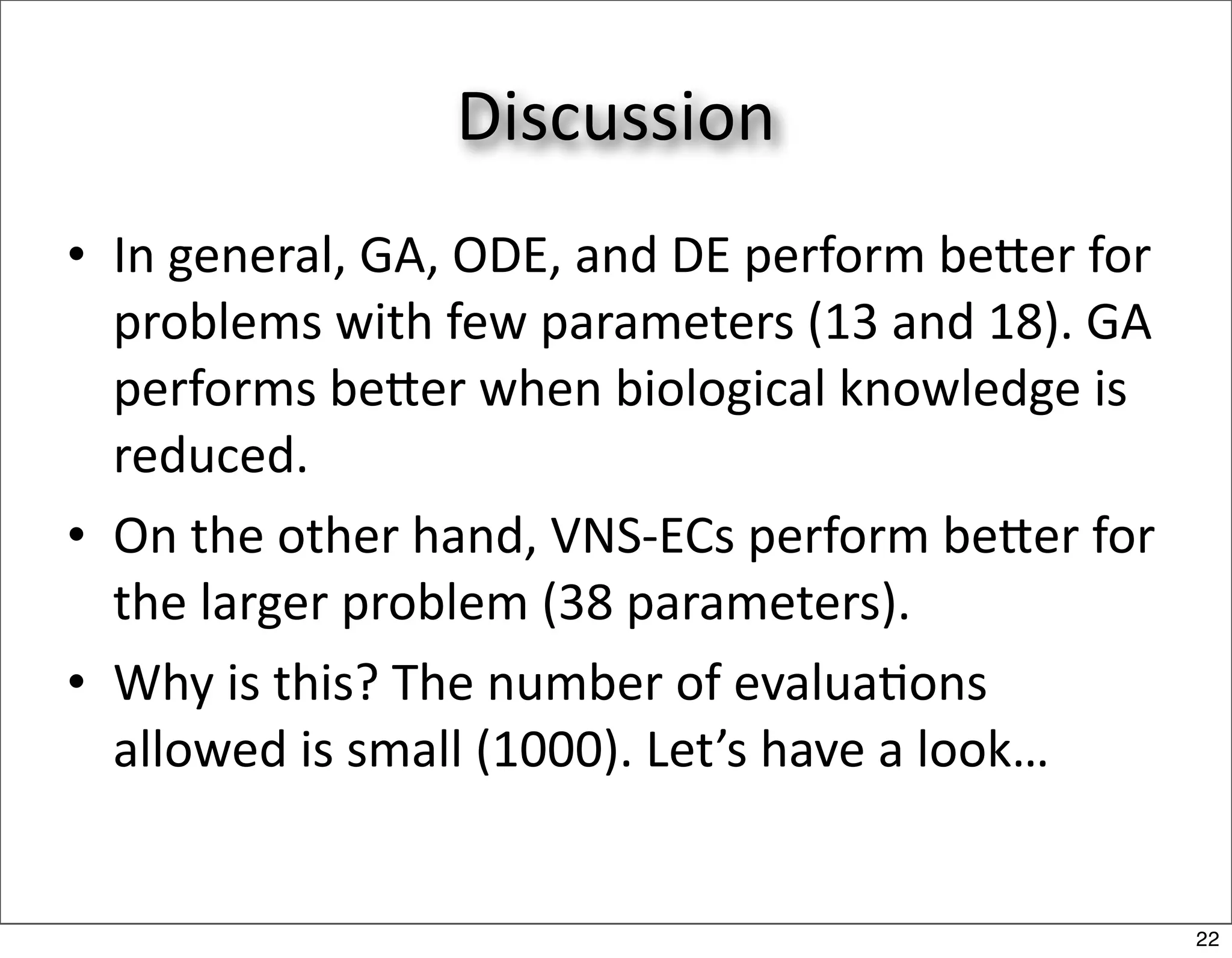 Discussion
• In general, GA, ODE, and DE perform beer for 
  problems with few parameters (13 and 18). GA 
  performs beer when biological knowledge is 
  reduced.
• On the other hand, VNS‐ECs perform beer for 
  the larger problem (38 parameters).
• Why is this? The number of evalua/ons 
  allowed is small (1000). Let’s have a look…


                                                   22
 