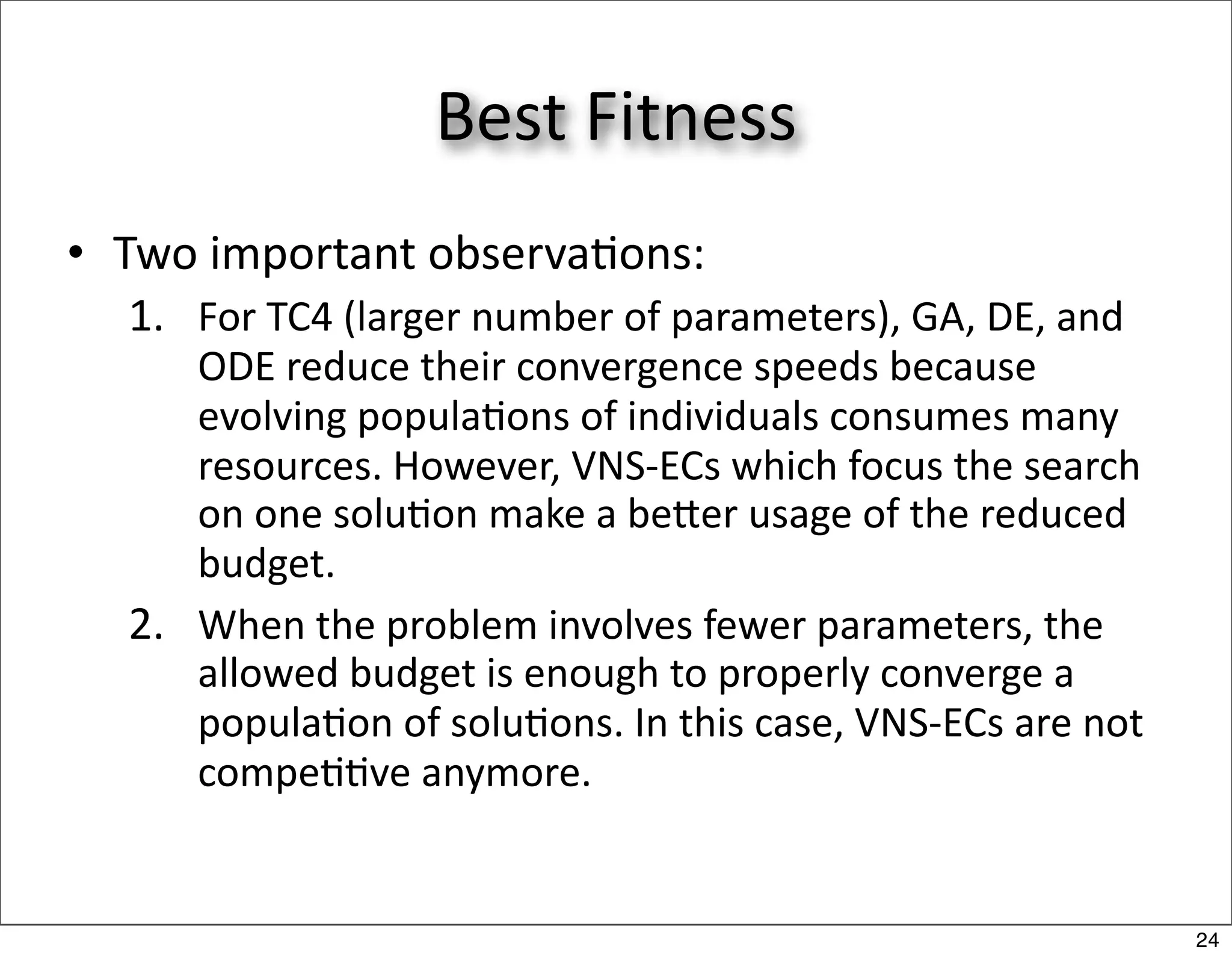 Best Fitness
• Two important observa/ons:
  1. For TC4 (larger number of parameters), GA, DE, and 
     ODE reduce their convergence speeds because 
     evolving popula/ons of individuals consumes many 
     resources. However, VNS‐ECs which focus the search 
     on one solu/on make a beer usage of the reduced 
     budget.
  2. When the problem involves fewer parameters, the 
     allowed budget is enough to properly converge a 
     popula/on of solu/ons. In this case, VNS‐ECs are not 
     compe//ve anymore.


                                                             24
 