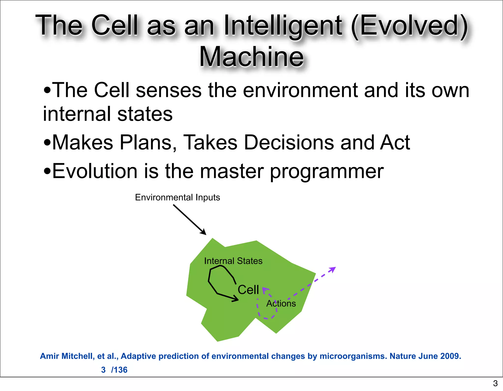 The Cell as an Intelligent (Evolved)
             Machine
•The Cell senses the environment and its own
internal states
•Makes Plans, Takes Decisions and Act
•Evolution is the master programmer
                        Environmental Inputs




                                        Internal States


                                                Cell
                                                          Actions




Amir Mitchell, et al., Adaptive prediction of environmental changes by microorganisms. Nature June 2009.
               3 /136
                                                                                                           3
 