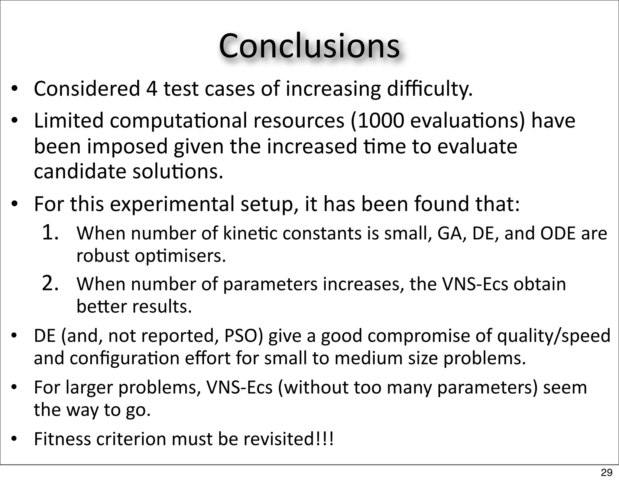 Conclusions
• Considered 4 test cases of increasing diﬃculty.
• Limited computa/onal resources (1000 evalua/ons) have 
  been imposed given the increased /me to evaluate 
  candidate solu/ons.
• For this experimental setup, it has been found that:
   1. When number of kine/c constants is small, GA, DE, and ODE are 
        robust op/misers.
   2. When number of parameters increases, the VNS‐Ecs obtain 
        beer results.
• DE (and, not reported, PSO) give a good compromise of quality/speed 
  and conﬁgura/on eﬀort for small to medium size problems.
• For larger problems, VNS‐Ecs (without too many parameters) seem 
  the way to go.
• Fitness criterion must be revisited!!!
                                                                    29
 