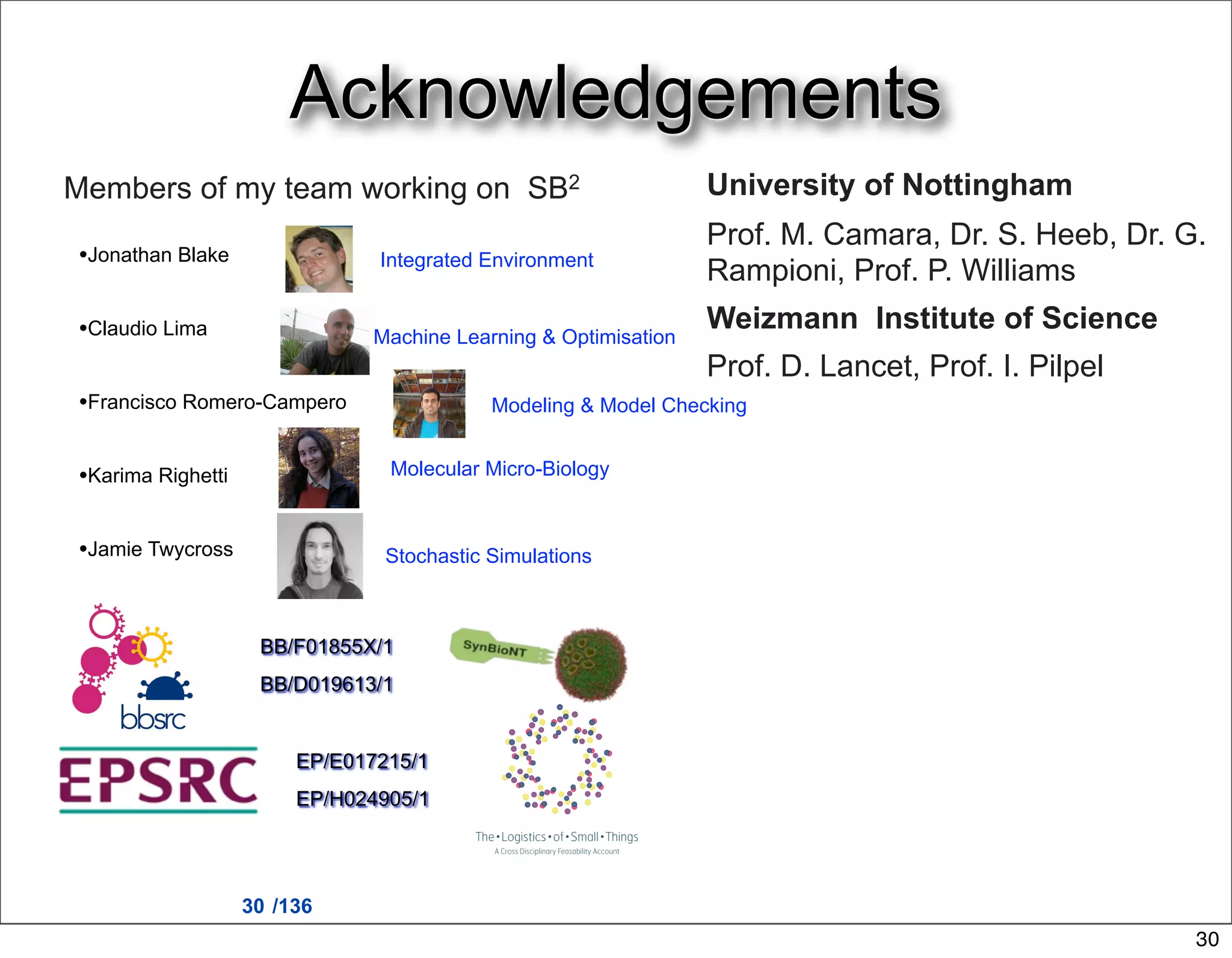 Acknowledgements
Members of my team working on SB2                                University of Nottingham
                                                                 Prof. M. Camara, Dr. S. Heeb, Dr. G.
•Jonathan Blake                Integrated Environment
                                                                 Rampioni, Prof. P. Williams
•Claudio Lima                                                    Weizmann Institute of Science
                               Machine Learning & Optimisation
                                                                 Prof. D. Lancet, Prof. I. Pilpel
•Francisco Romero-Campero                  Modeling & Model Checking


•Karima Righetti                Molecular Micro-Biology


•Jamie Twycross                 Stochastic Simulations



                    BB/F01855X/1
                    BB/D019613/1


                        EP/E017215/1
                        EP/H024905/1




                   30 /136
                                                                                                    30
 