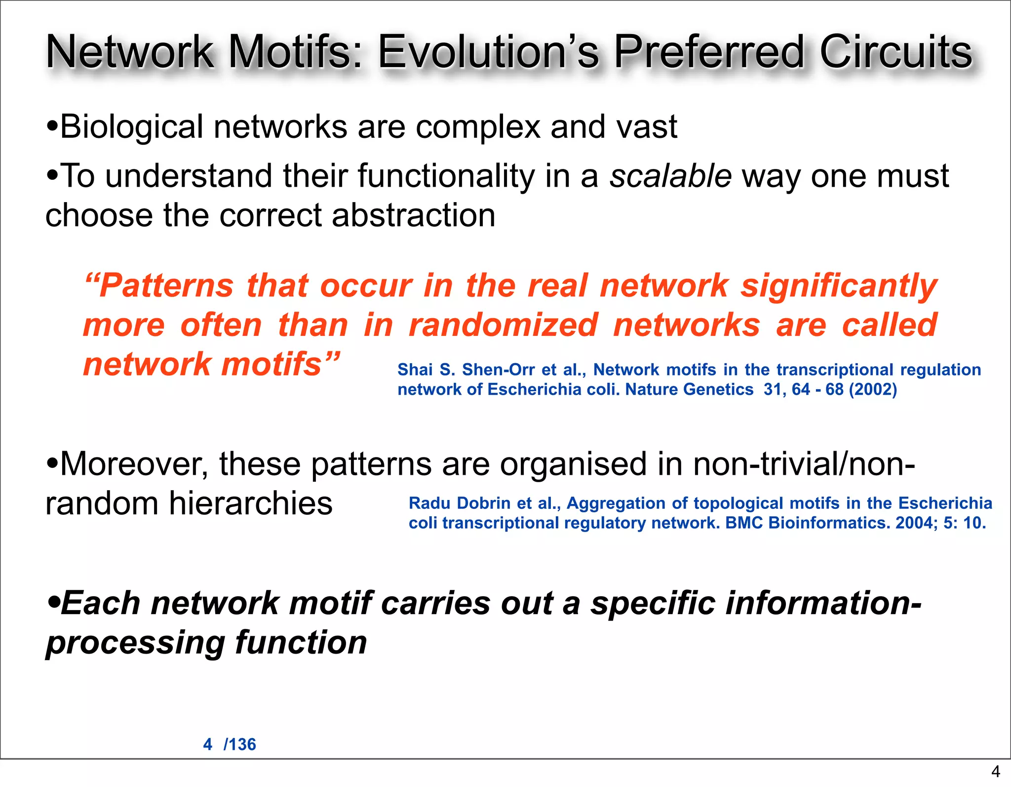 Network Motifs: Evolution’s Preferred Circuits
•Biological networks are complex and vast
•To understand their functionality in a scalable way one must
choose the correct abstraction

  “Patterns that occur in the real network significantly
  more often than in randomized networks are called
  network motifs”    Shai S. Shen-Orr et al., Network motifs in the transcriptional regulation
                                  network of Escherichia coli. Nature Genetics 31, 64 - 68 (2002)



•Moreover, these patterns are organised in non-trivial/non-
random hierarchies                 Radu Dobrin et al., Aggregation of topological motifs in the Escherichia
                                   coli transcriptional regulatory network. BMC Bioinformatics. 2004; 5: 10.




•Each network motif carries out a specific information-
processing function

              4 /136
                                                                                                           4
 