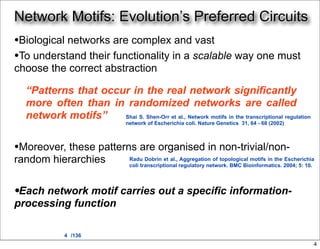 Network Motifs: Evolution’s Preferred Circuits
•Biological networks are complex and vast
•To understand their functionality in a scalable way one must
choose the correct abstraction

  “Patterns that occur in the real network significantly
  more often than in randomized networks are called
  network motifs”    Shai S. Shen-Orr et al., Network motifs in the transcriptional regulation
                                  network of Escherichia coli. Nature Genetics 31, 64 - 68 (2002)



•Moreover, these patterns are organised in non-trivial/non-
random hierarchies                 Radu Dobrin et al., Aggregation of topological motifs in the Escherichia
                                   coli transcriptional regulatory network. BMC Bioinformatics. 2004; 5: 10.




•Each network motif carries out a specific information-
processing function

              4 /136
                                                                                                           4
 