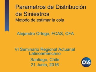 Parametros de Distribución
de Siniestros
Metodo de estimar la cola
VI Seminario Regional Actuarial
Latinoamericano
Santiago, Chile
21 Junio, 2016
Alejandro Ortega, FCAS, CFA
 