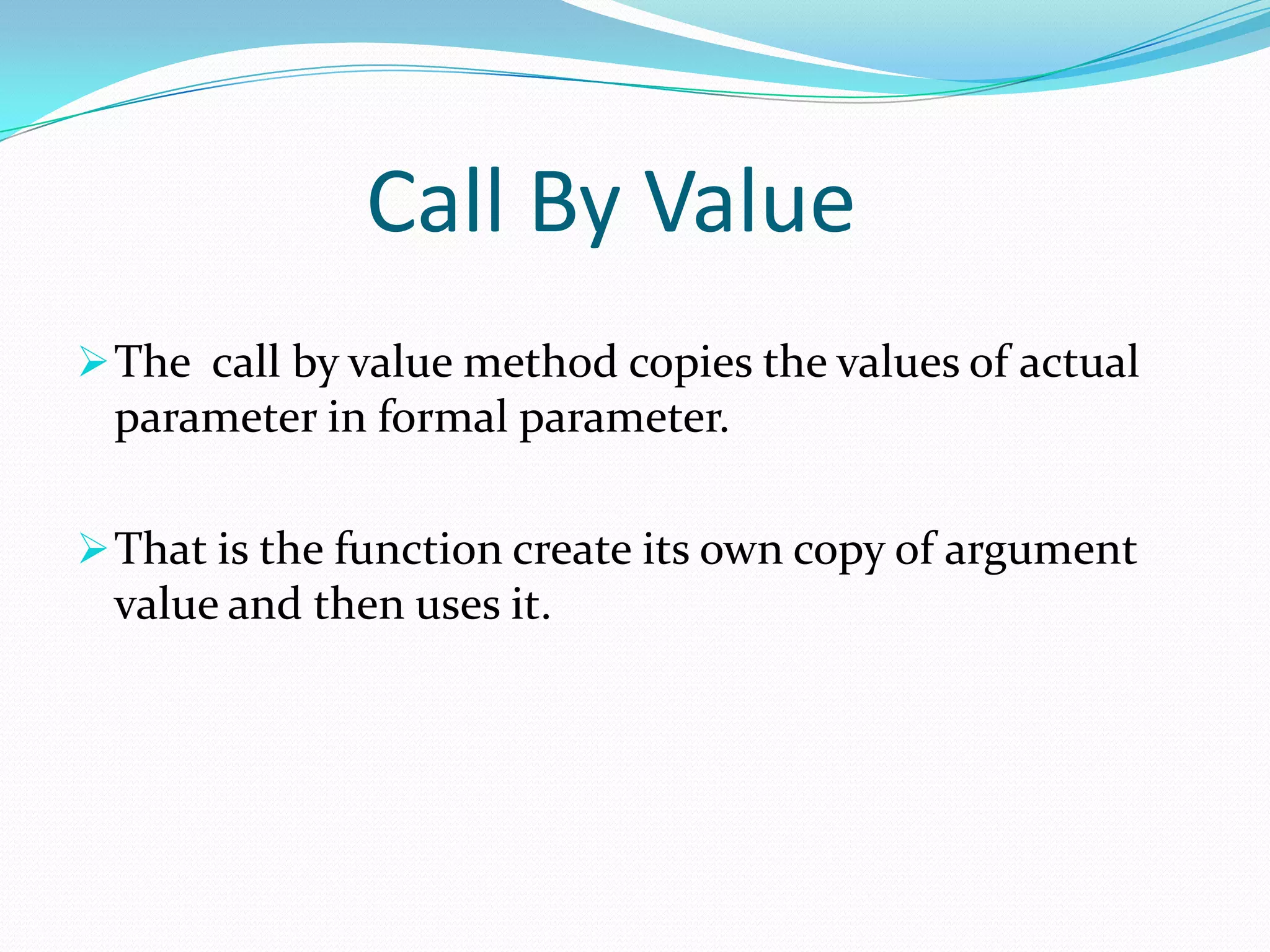 Call By Value
 The call by value method copies the values of actual
 parameter in formal parameter.

 That is the function create its own copy of argument
 value and then uses it.
 
