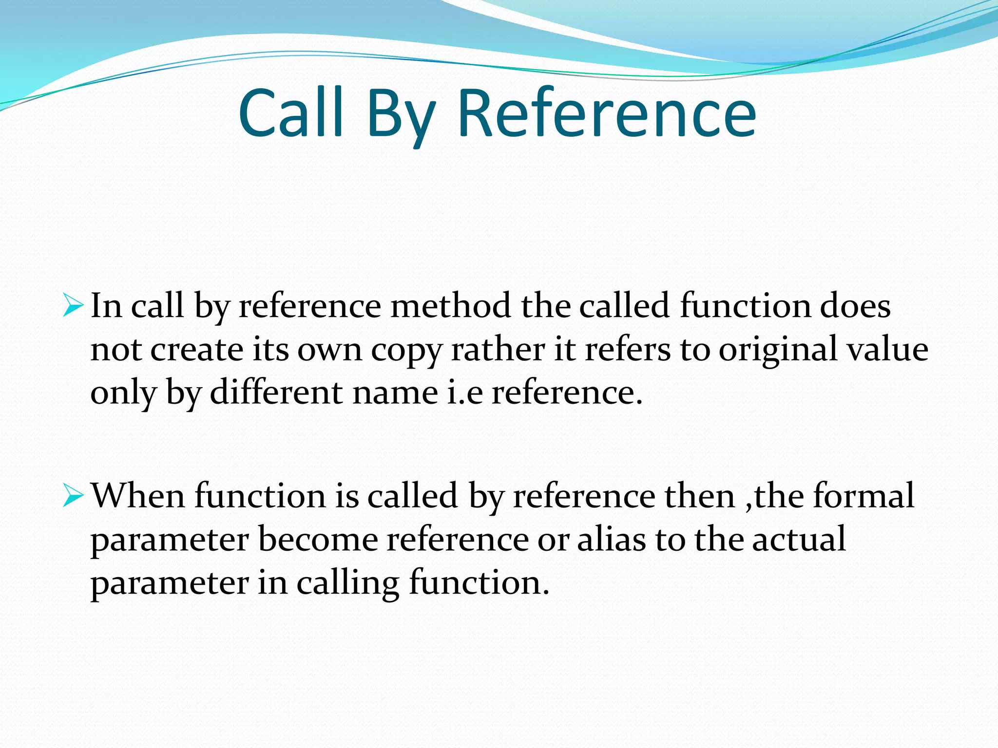Call By Reference

 In call by reference method the called function does
 not create its own copy rather it refers to original value
 only by different name i.e reference.

 When function is called by reference then ,the formal
 parameter become reference or alias to the actual
 parameter in calling function.
 