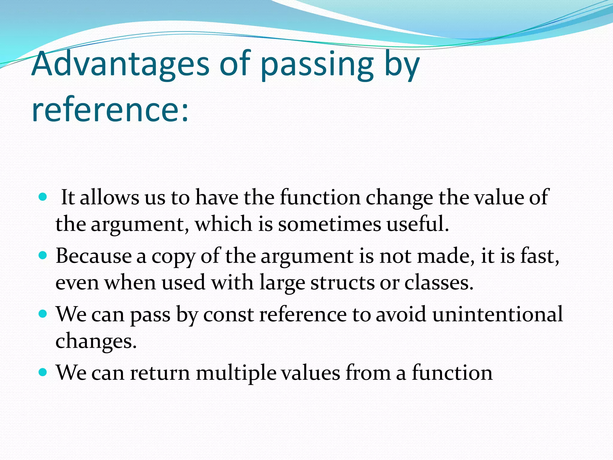 Advantages of passing by
reference:

 It allows us to have the function change the value of
  the argument, which is sometimes useful.
 Because a copy of the argument is not made, it is fast,
  even when used with large structs or classes.
 We can pass by const reference to avoid unintentional
  changes.
 We can return multiple values from a function
 