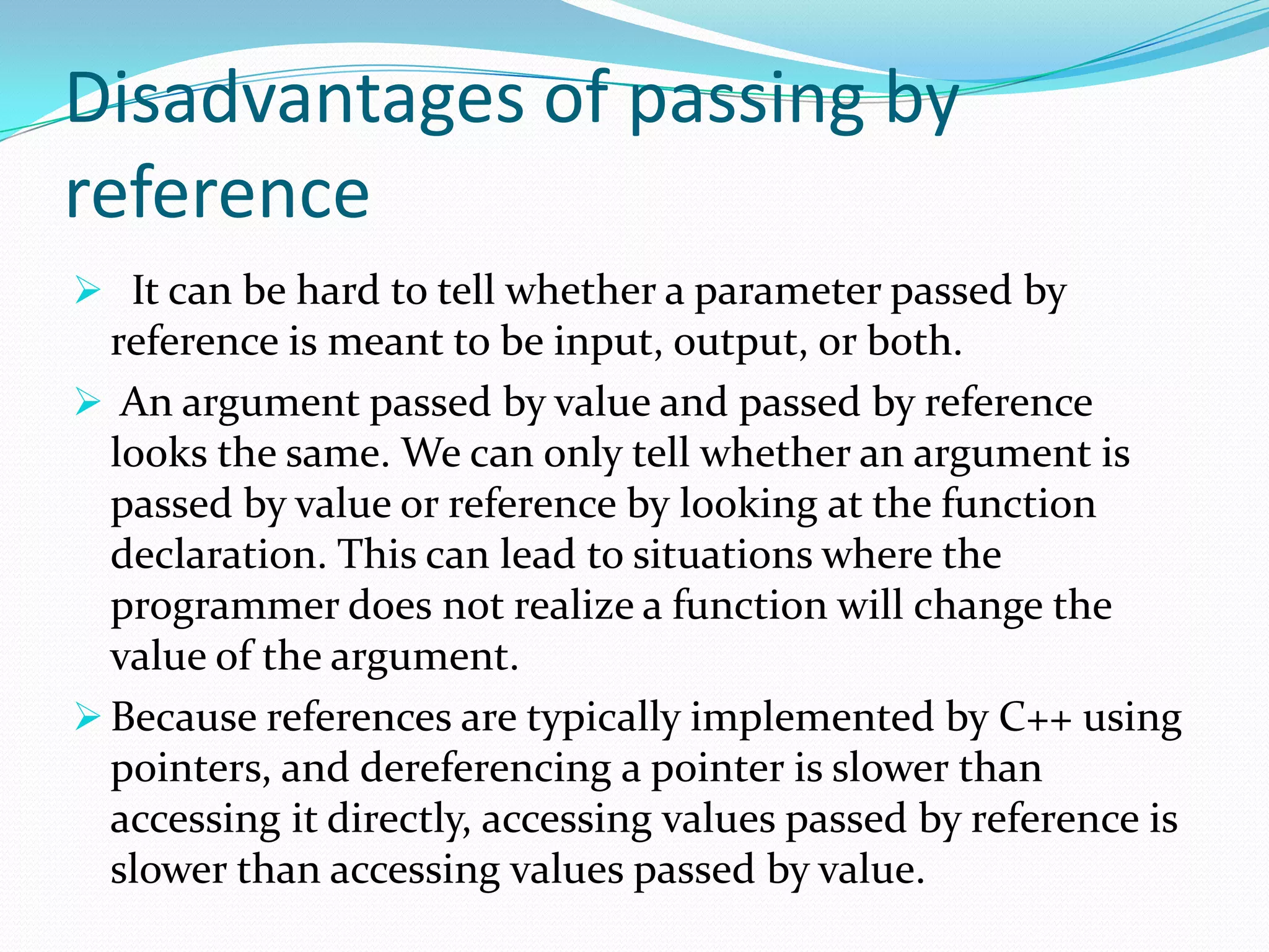 Disadvantages of passing by
reference
 It can be hard to tell whether a parameter passed by
  reference is meant to be input, output, or both.
 An argument passed by value and passed by reference
  looks the same. We can only tell whether an argument is
  passed by value or reference by looking at the function
  declaration. This can lead to situations where the
  programmer does not realize a function will change the
  value of the argument.
 Because references are typically implemented by C++ using
  pointers, and dereferencing a pointer is slower than
  accessing it directly, accessing values passed by reference is
  slower than accessing values passed by value.
 