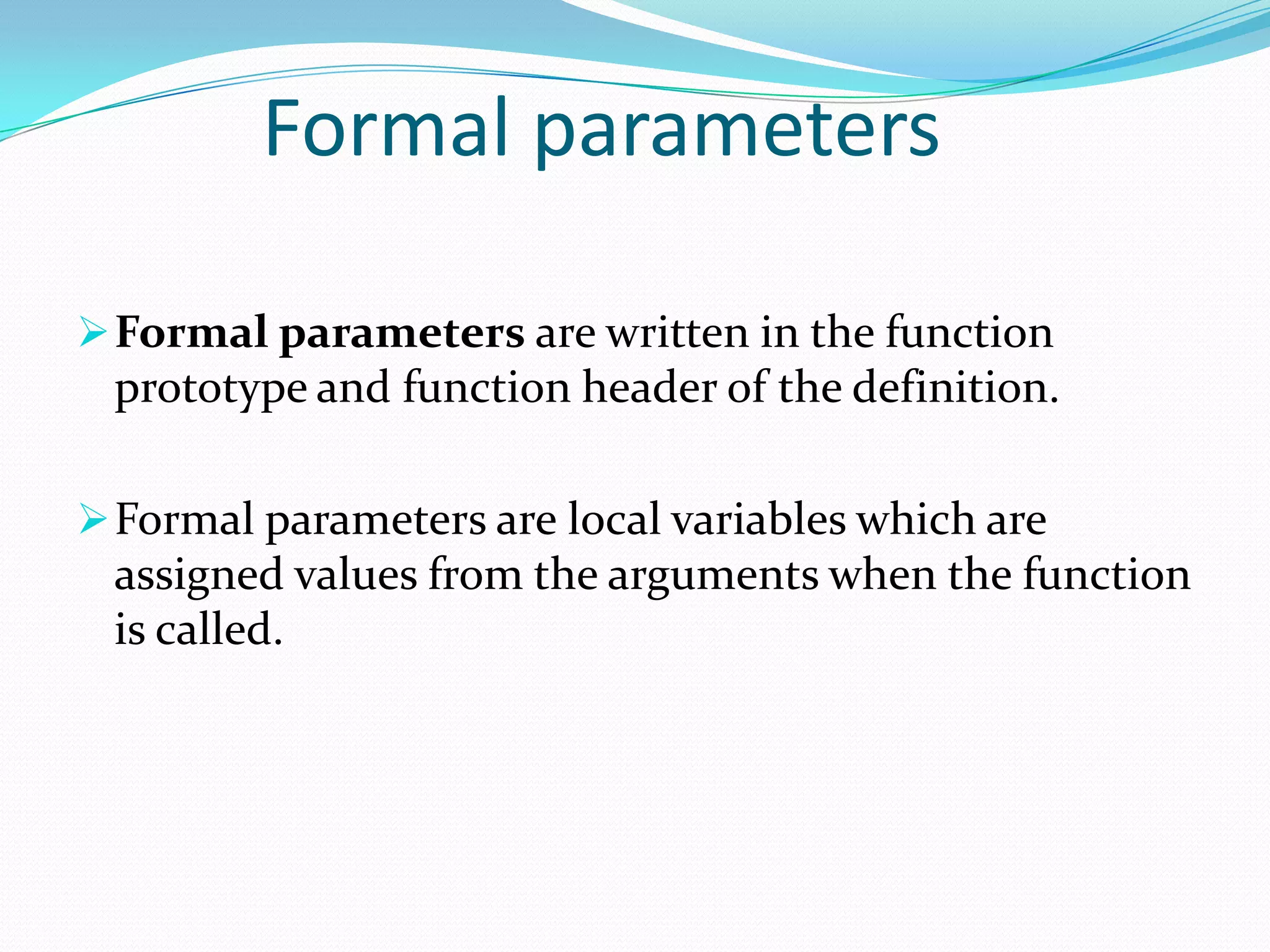 Formal parameters

 Formal parameters are written in the function
 prototype and function header of the definition.

 Formal parameters are local variables which are
 assigned values from the arguments when the function
 is called.
 