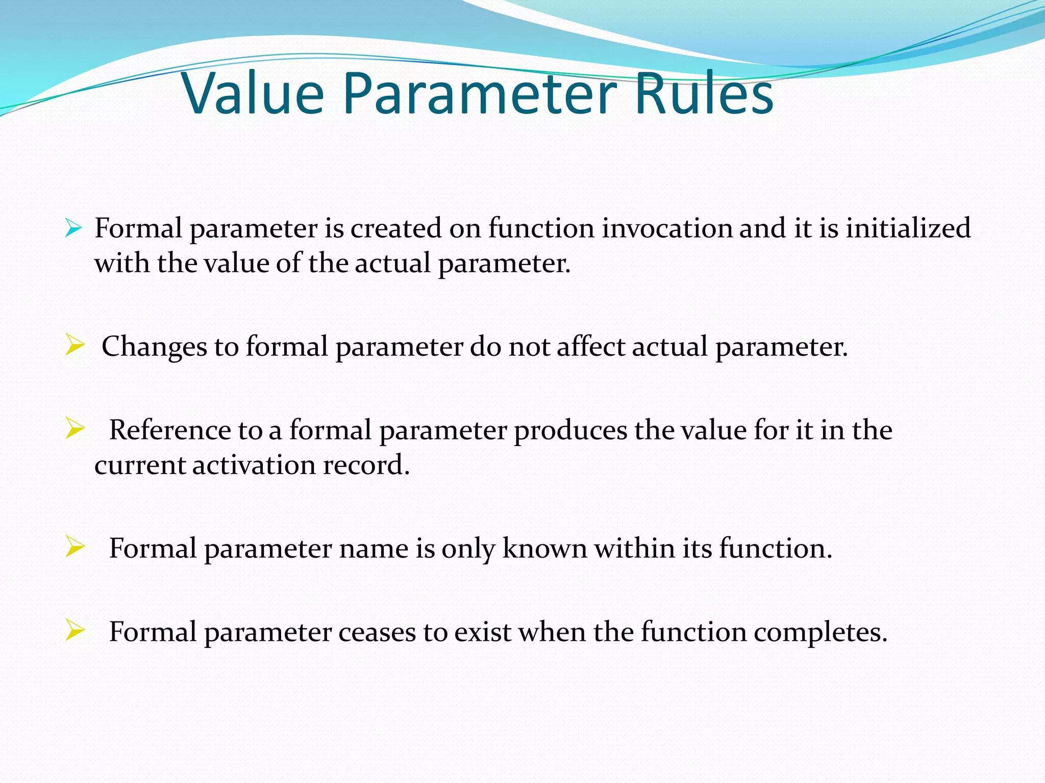 Value Parameter Rules
 Formal parameter is created on function invocation and it is initialized
  with the value of the actual parameter.

 Changes to formal parameter do not affect actual parameter.

 Reference to a formal parameter produces the value for it in the
  current activation record.

 Formal parameter name is only known within its function.

 Formal parameter ceases to exist when the function completes.
 