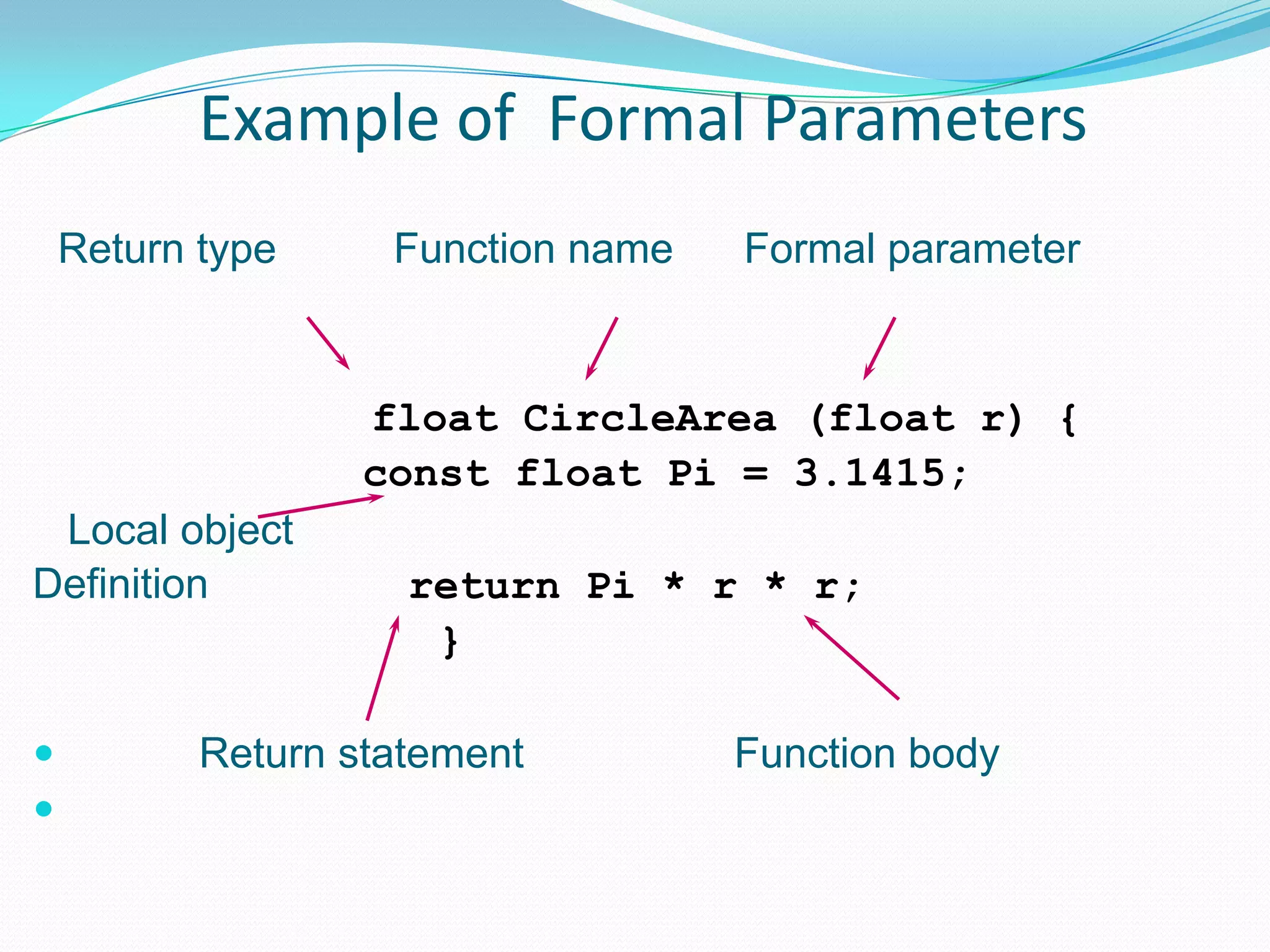 Example of Formal Parameters
    Return type     Function name   Formal parameter


                   float CircleArea (float r) {
                   const float Pi = 3.1415;
 Local object
Definition           return Pi * r * r;
                      }

          Return statement         Function body

 