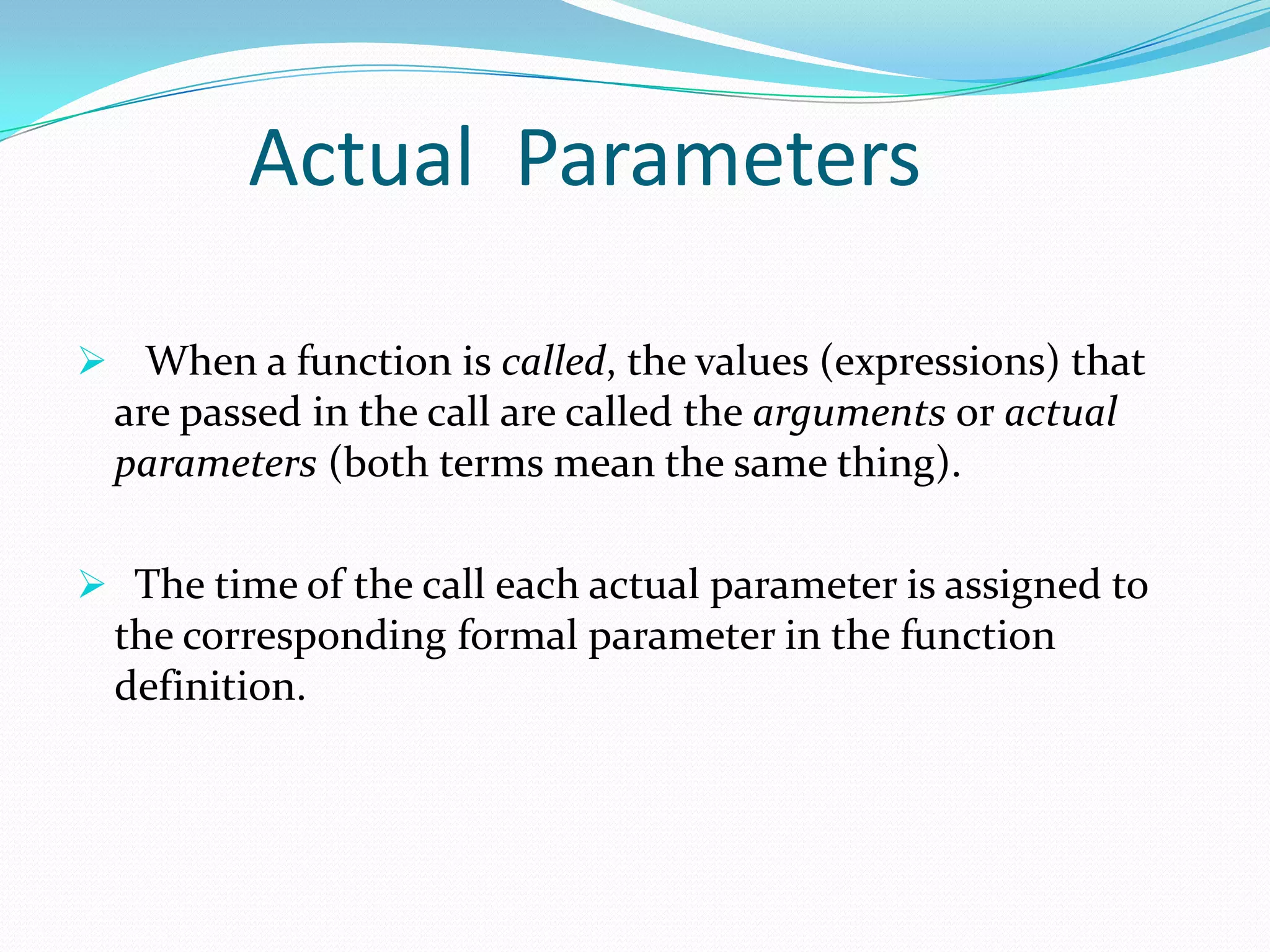 Actual Parameters

 When a function is called, the values (expressions) that
  are passed in the call are called the arguments or actual
  parameters (both terms mean the same thing).

 The time of the call each actual parameter is assigned to
  the corresponding formal parameter in the function
  definition.
 