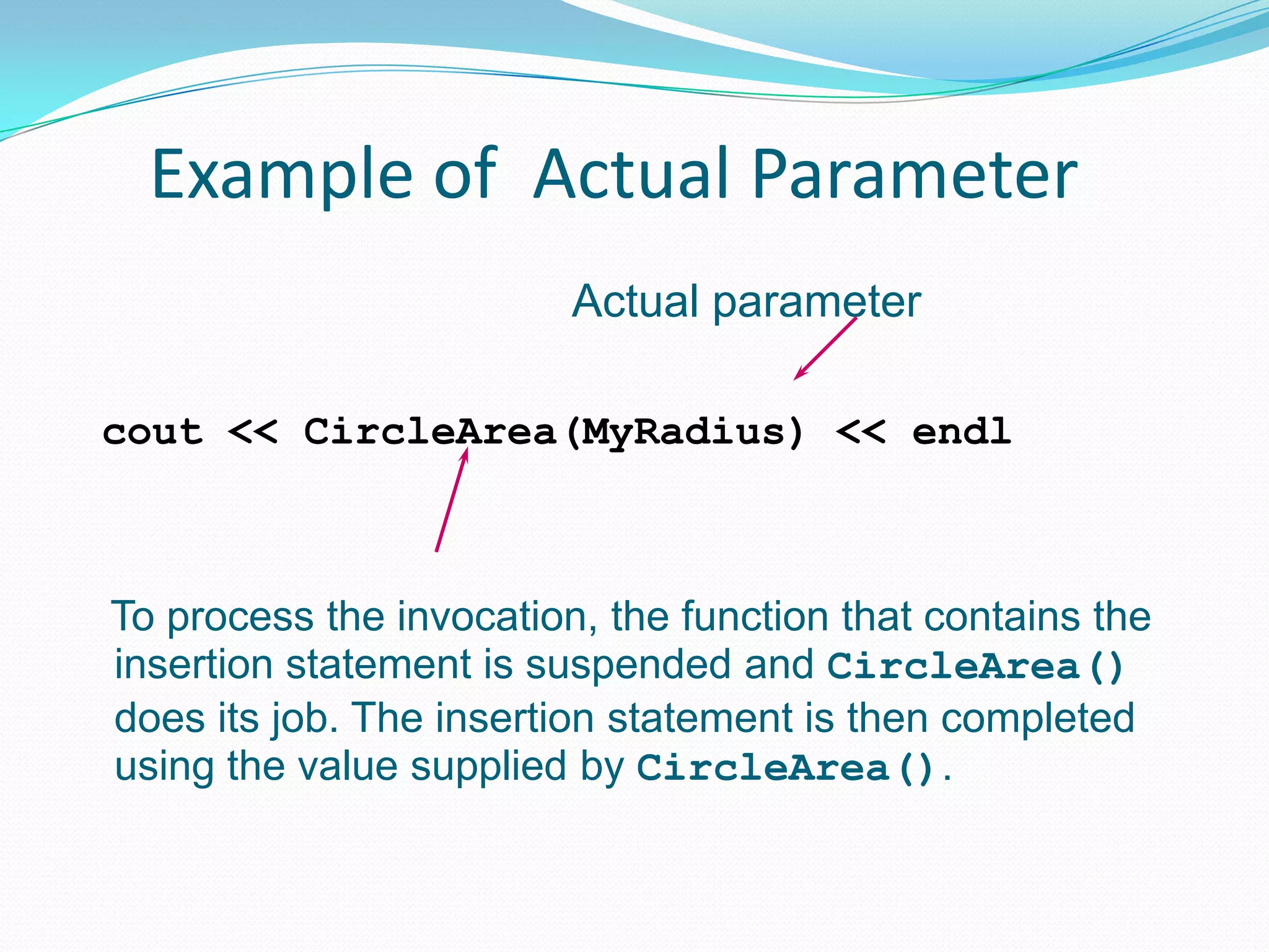 Example of Actual Parameter
                         Actual parameter

cout << CircleArea(MyRadius) << endl



To process the invocation, the function that contains the
insertion statement is suspended and CircleArea()
does its job. The insertion statement is then completed
using the value supplied by CircleArea().
 